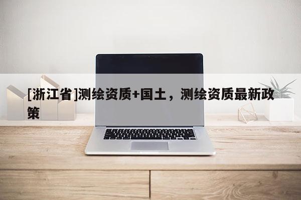 [浙江省]測繪資質+國土，測繪資質最新政策