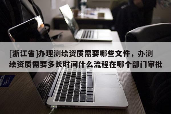 [浙江省]辦理測繪資質需要哪些文件，辦測繪資質需要多長時間什么流程在哪個部門審批