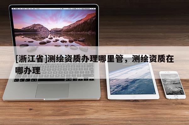[浙江省]測(cè)繪資質(zhì)辦理哪里管，測(cè)繪資質(zhì)在哪辦理