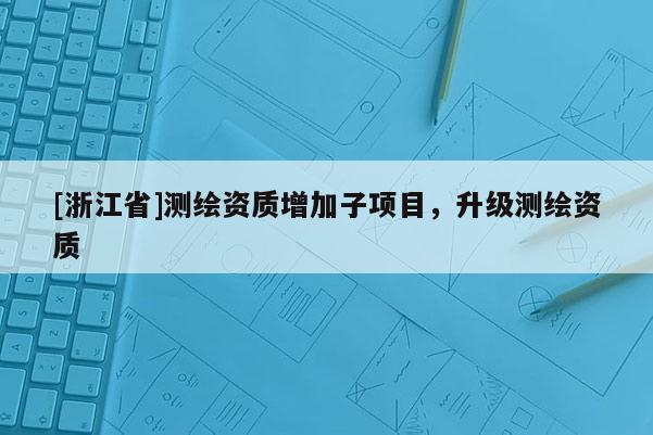 [浙江省]測繪資質增加子項目，升級測繪資質