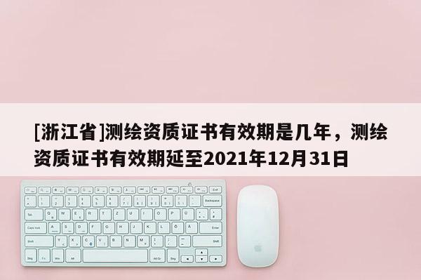 [浙江省]測繪資質證書有效期是幾年，測繪資質證書有效期延至2021年12月31日