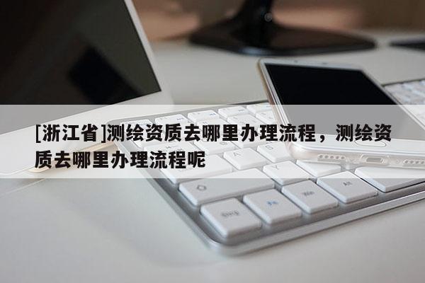 [浙江省]測繪資質去哪里辦理流程，測繪資質去哪里辦理流程呢