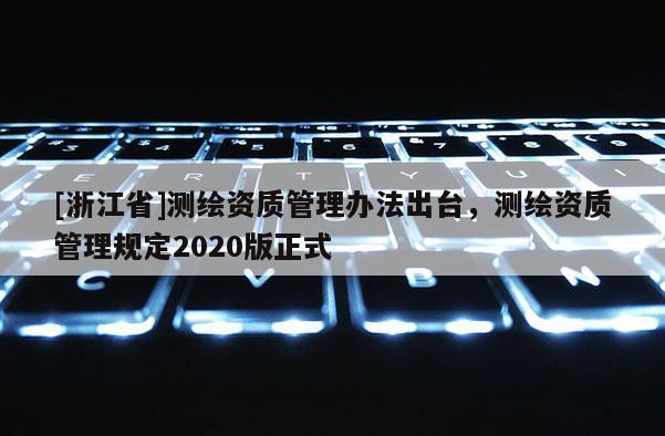 [浙江省]測繪資質(zhì)管理辦法出臺，測繪資質(zhì)管理規(guī)定2020版正式