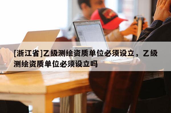 [浙江省]乙級測繪資質(zhì)單位必須設(shè)立，乙級測繪資質(zhì)單位必須設(shè)立嗎