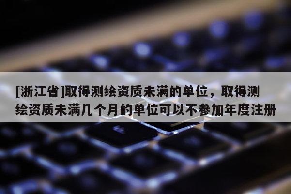 [浙江省]取得測(cè)繪資質(zhì)未滿的單位，取得測(cè)繪資質(zhì)未滿幾個(gè)月的單位可以不參加年度注冊(cè)