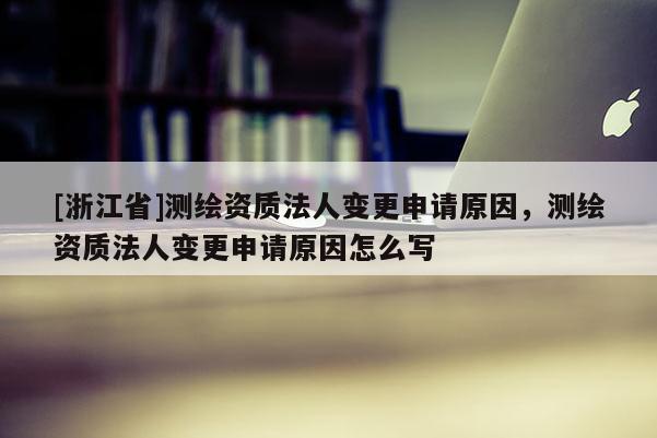 [浙江省]測繪資質法人變更申請原因，測繪資質法人變更申請原因怎么寫