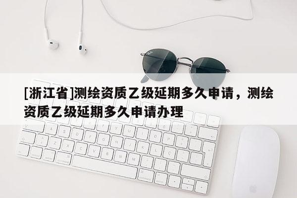 [浙江省]測繪資質乙級延期多久申請，測繪資質乙級延期多久申請辦理
