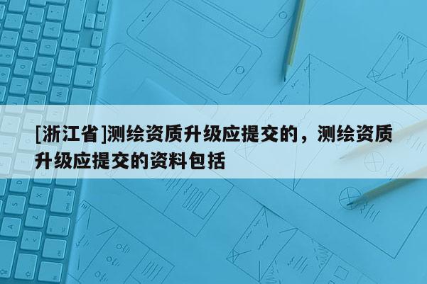 [浙江省]測繪資質(zhì)升級(jí)應(yīng)提交的，測繪資質(zhì)升級(jí)應(yīng)提交的資料包括
