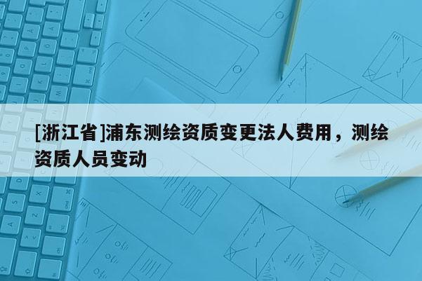 [浙江省]浦東測繪資質變更法人費用，測繪資質人員變動