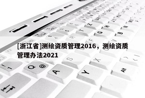 [浙江省]測繪資質(zhì)管理2016，測繪資質(zhì)管理辦法2021