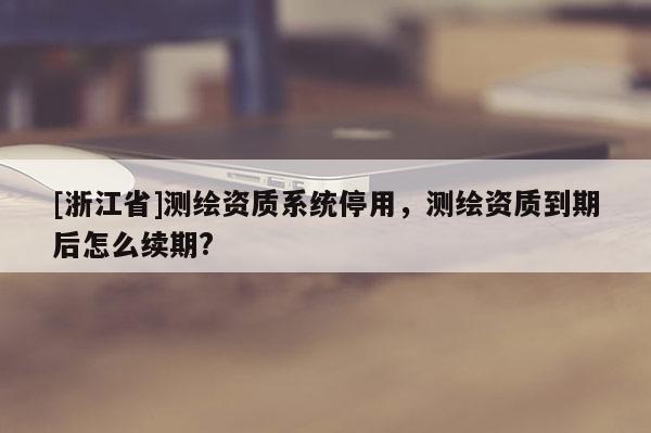 [浙江省]測繪資質系統停用，測繪資質到期后怎么續期?