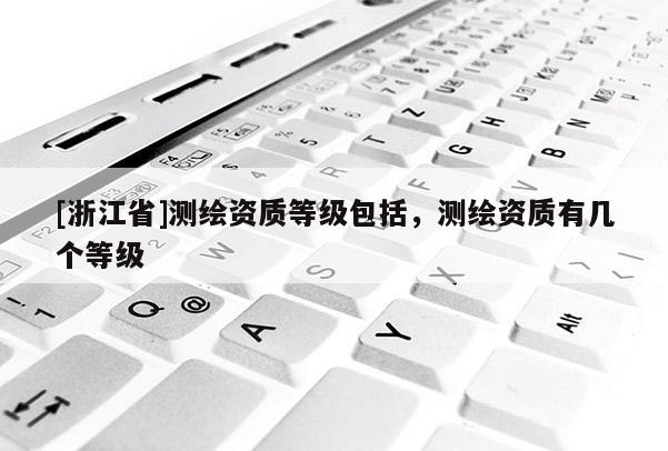 [浙江省]測(cè)繪資質(zhì)等級(jí)包括，測(cè)繪資質(zhì)有幾個(gè)等級(jí)
