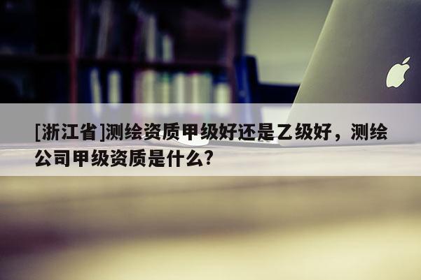 [浙江省]測繪資質甲級好還是乙級好，測繪公司甲級資質是什么?