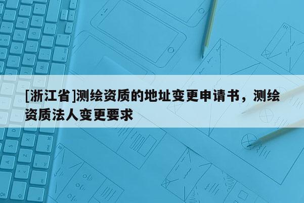 [浙江省]測繪資質(zhì)的地址變更申請書，測繪資質(zhì)法人變更要求