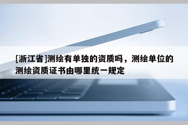 [浙江省]測繪有單獨的資質嗎，測繪單位的測繪資質證書由哪里統一規定