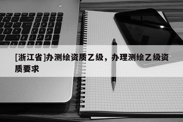 [浙江省]辦測(cè)繪資質(zhì)乙級(jí)，辦理測(cè)繪乙級(jí)資質(zhì)要求