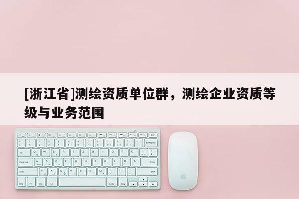 [浙江省]測(cè)繪資質(zhì)單位群，測(cè)繪企業(yè)資質(zhì)等級(jí)與業(yè)務(wù)范圍