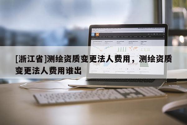 [浙江省]測繪資質變更法人費用，測繪資質變更法人費用誰出