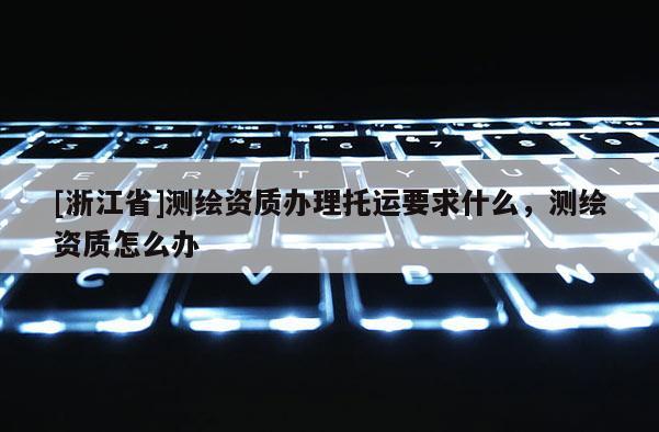 [浙江省]測繪資質辦理托運要求什么，測繪資質怎么辦