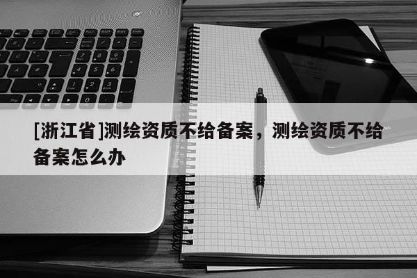 [浙江省]測繪資質不給備案，測繪資質不給備案怎么辦
