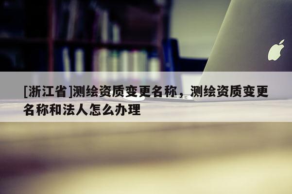 [浙江省]測繪資質變更名稱，測繪資質變更名稱和法人怎么辦理