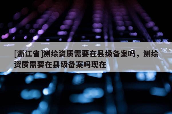 [浙江省]測繪資質需要在縣級備案嗎，測繪資質需要在縣級備案嗎現在