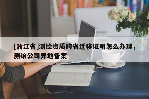 [浙江省]測繪資質跨省遷移證明怎么辦理，測繪公司異地備案