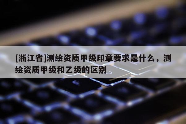[浙江省]測繪資質甲級印章要求是什么，測繪資質甲級和乙級的區別