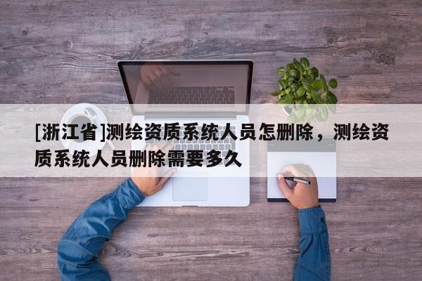 [浙江省]測繪資質(zhì)系統(tǒng)人員怎刪除，測繪資質(zhì)系統(tǒng)人員刪除需要多久