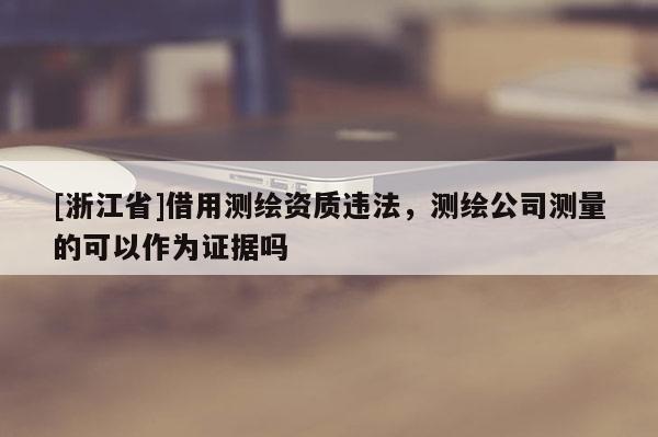 [浙江省]借用測(cè)繪資質(zhì)違法，測(cè)繪公司測(cè)量的可以作為證據(jù)嗎