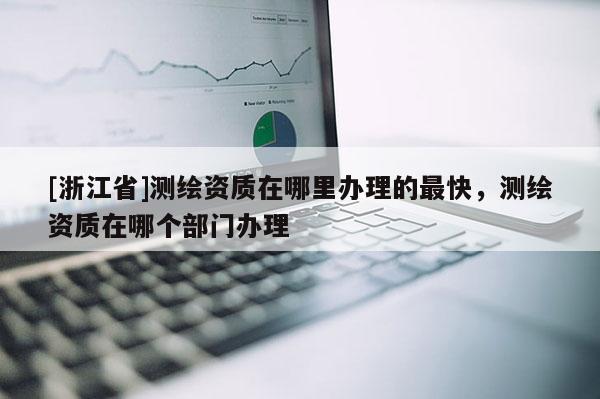 [浙江省]測繪資質(zhì)在哪里辦理的最快，測繪資質(zhì)在哪個部門辦理