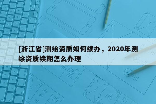 [浙江省]測繪資質(zhì)如何續(xù)辦，2020年測繪資質(zhì)續(xù)期怎么辦理