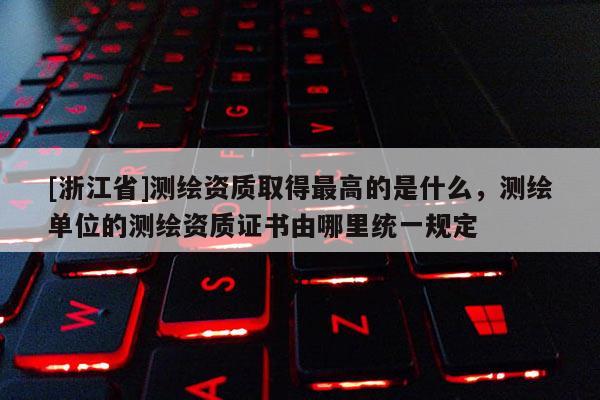 [浙江省]測繪資質取得最高的是什么，測繪單位的測繪資質證書由哪里統一規定