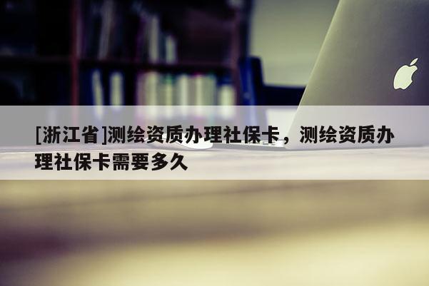 [浙江省]測繪資質辦理社保卡，測繪資質辦理社保卡需要多久