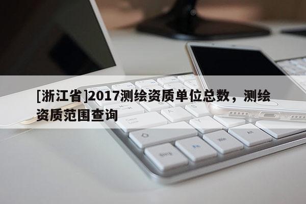 [浙江省]2017測繪資質(zhì)單位總數(shù)，測繪資質(zhì)范圍查詢