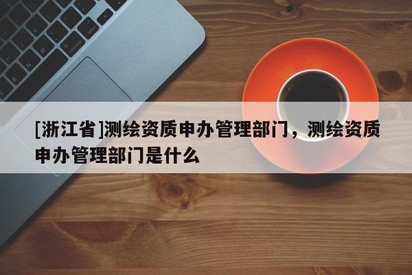 [浙江省]測繪資質申辦管理部門，測繪資質申辦管理部門是什么