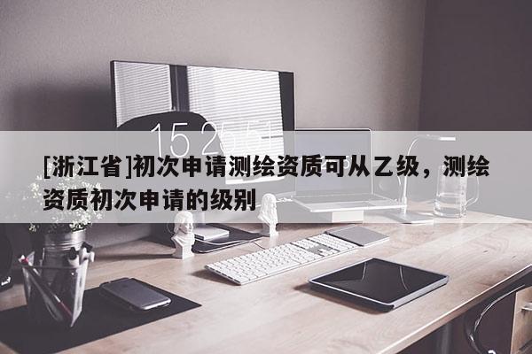 [浙江省]初次申請測繪資質(zhì)可從乙級，測繪資質(zhì)初次申請的級別