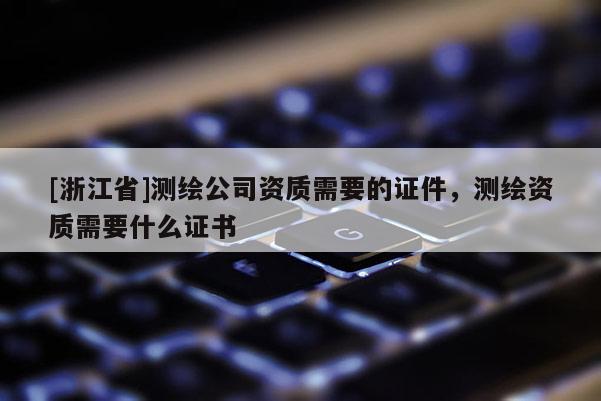 [浙江省]測繪公司資質需要的證件，測繪資質需要什么證書