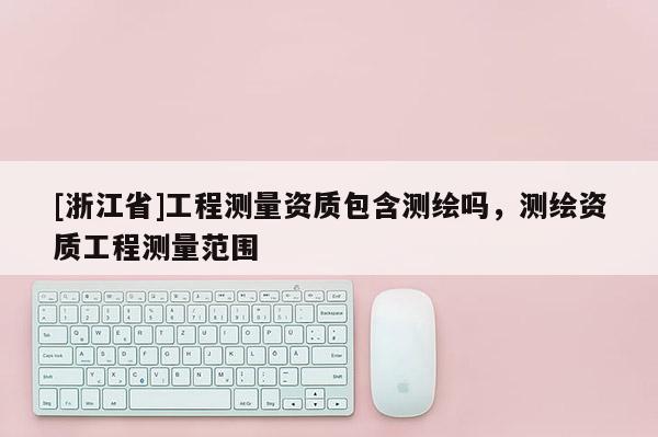 [浙江省]工程測量資質包含測繪嗎，測繪資質工程測量范圍