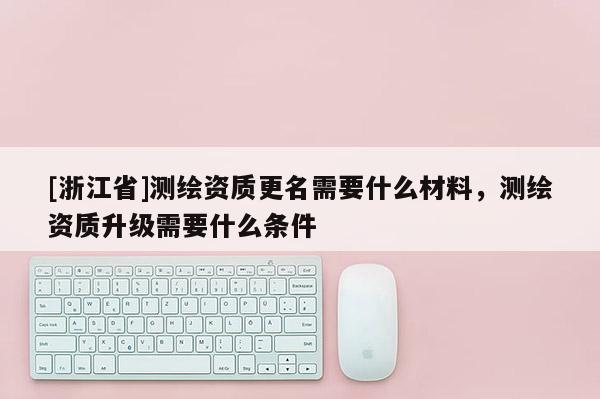 [浙江省]測繪資質(zhì)更名需要什么材料，測繪資質(zhì)升級需要什么條件