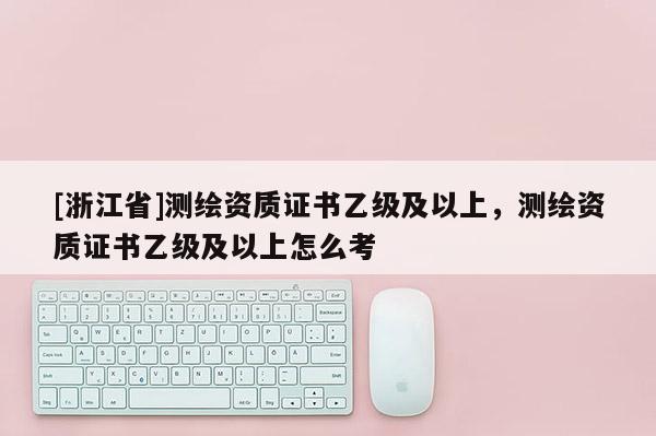 [浙江省]測繪資質(zhì)證書乙級(jí)及以上，測繪資質(zhì)證書乙級(jí)及以上怎么考
