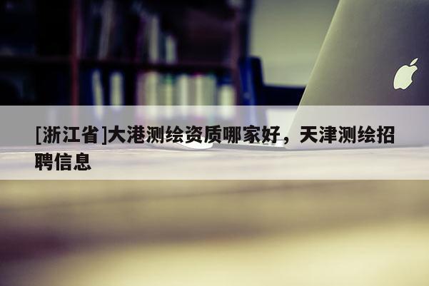 [浙江省]大港測繪資質哪家好，天津測繪招聘信息