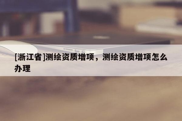 [浙江省]測繪資質增項，測繪資質增項怎么辦理