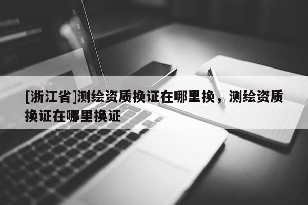 [浙江省]測繪資質(zhì)換證在哪里換，測繪資質(zhì)換證在哪里換證