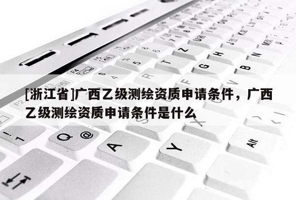 [浙江省]廣西乙級測繪資質申請條件，廣西乙級測繪資質申請條件是什么