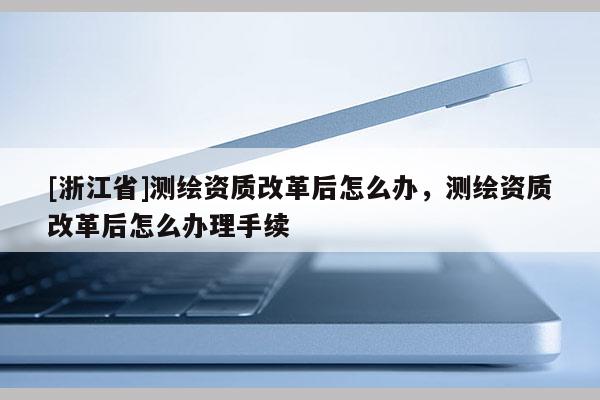 [浙江省]測(cè)繪資質(zhì)改革后怎么辦，測(cè)繪資質(zhì)改革后怎么辦理手續(xù)