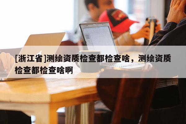 [浙江省]測繪資質檢查都檢查啥，測繪資質檢查都檢查啥啊