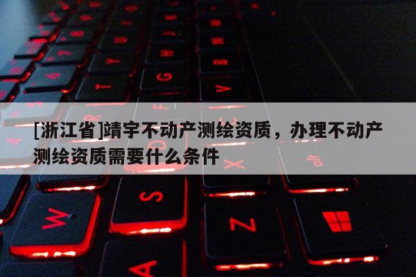 [浙江省]靖宇不動產測繪資質，辦理不動產測繪資質需要什么條件