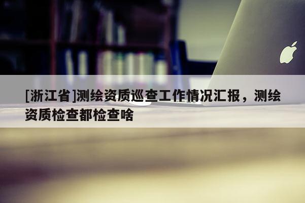 [浙江省]測繪資質(zhì)巡查工作情況匯報，測繪資質(zhì)檢查都檢查啥
