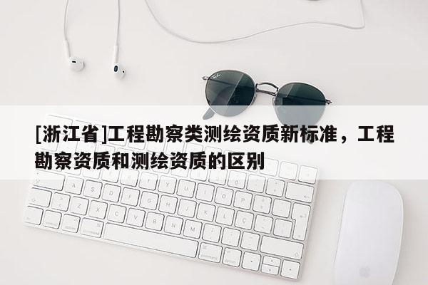 [浙江省]工程勘察類測繪資質新標準，工程勘察資質和測繪資質的區別